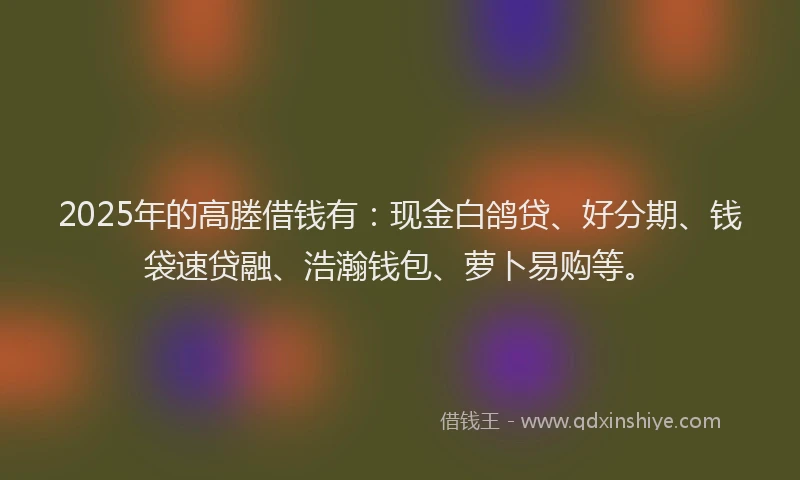 2025年的高塍借钱有：现金白鸽贷、好分期、钱袋速贷融、浩瀚钱包、萝卜易购等。