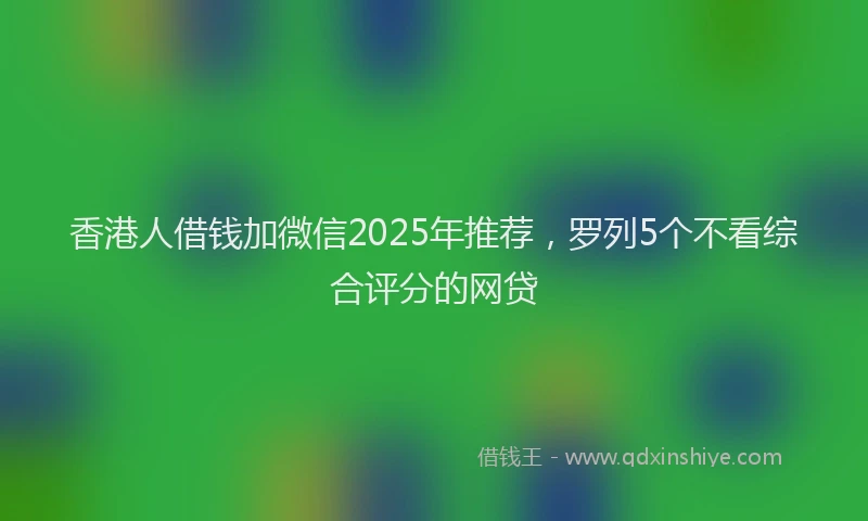 香港人借钱加微信2025年推荐，罗列5个不看综合评分的网贷