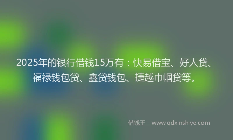 2025年的银行借钱15万有：快易借宝、好人贷、福禄钱包贷、鑫贷钱包、捷越巾帼贷等。