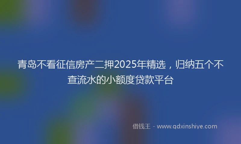 青岛不看征信房产二押2025年精选，归纳五个不查流水的小额度贷款平台