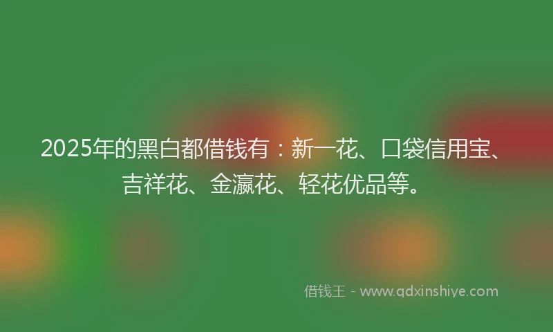 2025年的黑白都借钱有：新一花、口袋信用宝、吉祥花、金瀛花、轻花优品等。