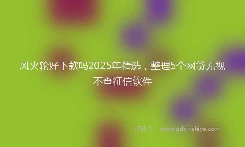 风火轮好下款吗2025年精选，整理5个网贷无视不查征信软件