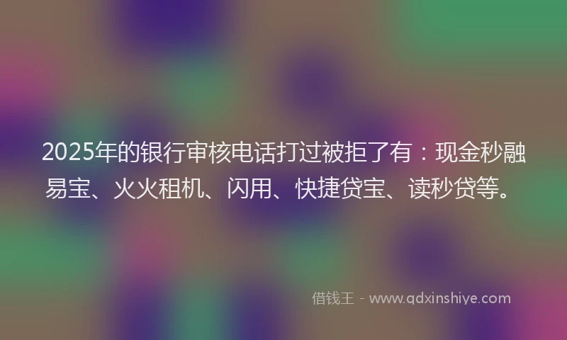2025年的银行审核电话打过被拒了有：现金秒融易宝、火火租机、闪用、快捷贷宝、读秒贷等。