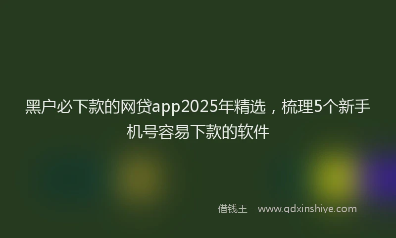 黑户必下款的网贷app2025年精选，梳理5个新手机号容易下款的软件