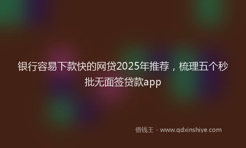 银行容易下款快的网贷2025年推荐，梳理五个秒批无面签贷款app