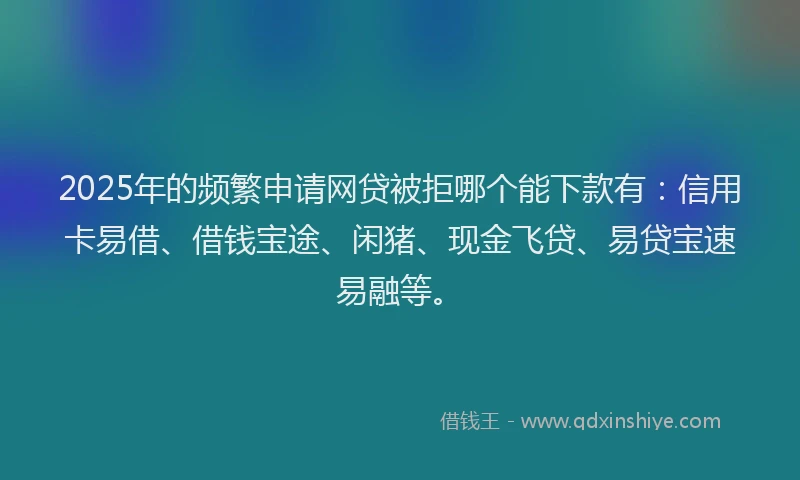 2025年的频繁申请网贷被拒哪个能下款有：信用卡易借、借钱宝途、闲猪、现金飞贷、易贷宝速易融等。