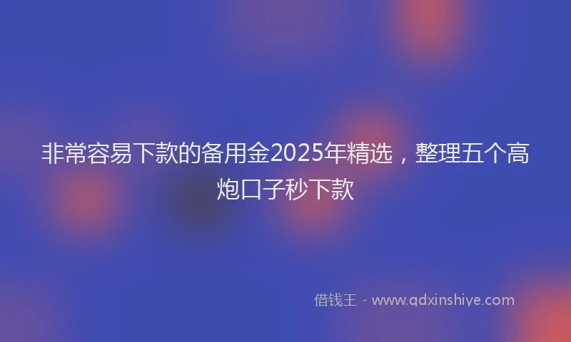 非常容易下款的备用金2025年精选，整理五个高炮口子秒下款