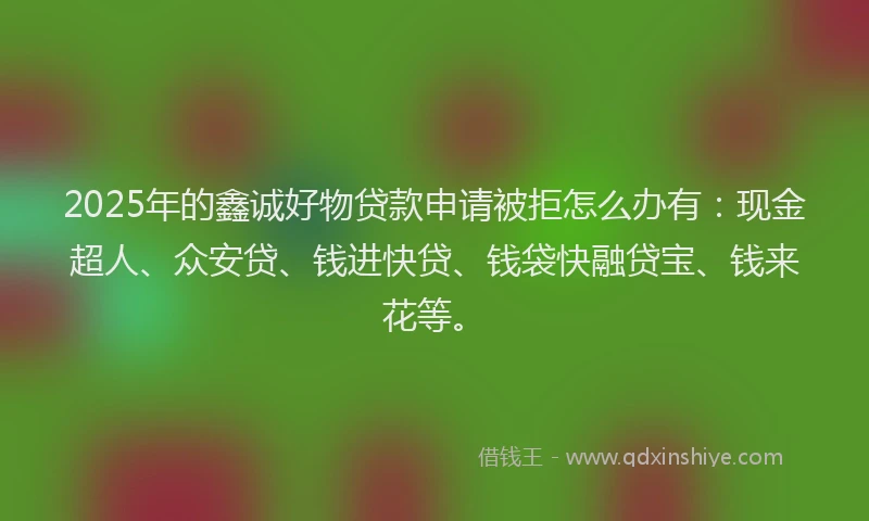 2025年的鑫诚好物贷款申请被拒怎么办有：现金超人、众安贷、钱进快贷、钱袋快融贷宝、钱来花等。