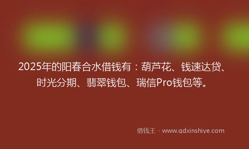 2025年的阳春合水借钱有：葫芦花、钱速达贷、时光分期、翡翠钱包、瑞信Pro钱包等。