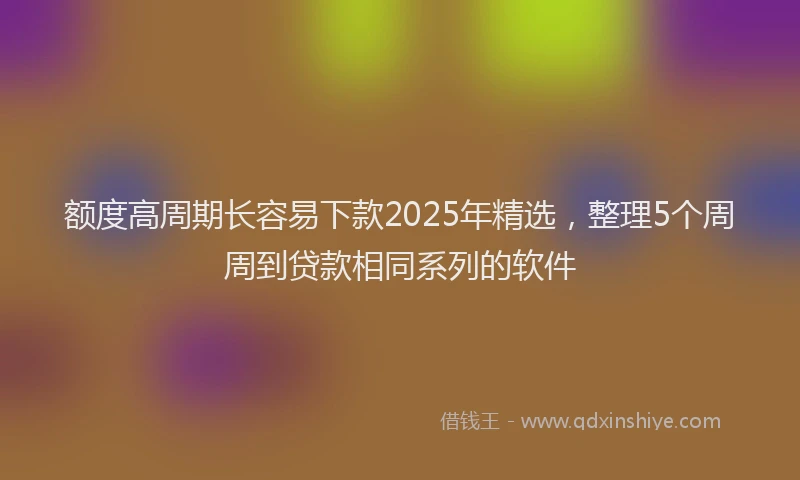 额度高周期长容易下款2025年精选，整理5个周周到贷款相同系列的软件
