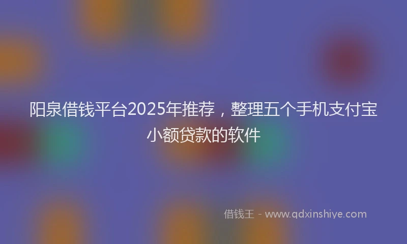 阳泉借钱平台2025年推荐，整理五个手机支付宝小额贷款的软件