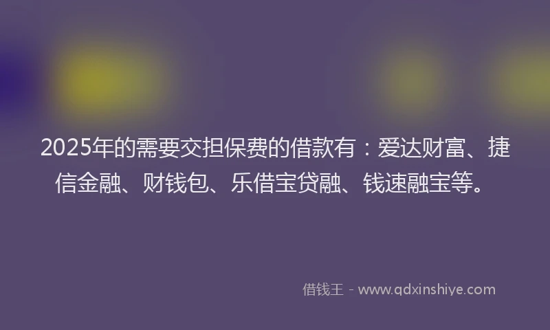 2025年的需要交担保费的借款有：爱达财富、捷信金融、财钱包、乐借宝贷融、钱速融宝等。