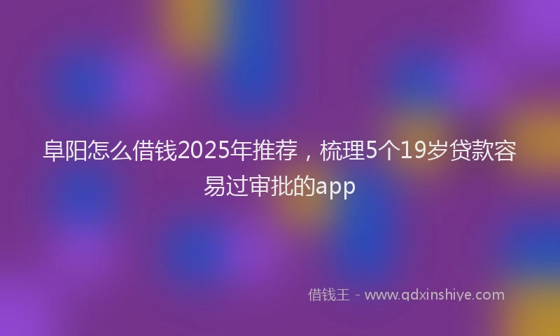 阜阳怎么借钱2025年推荐，梳理5个19岁贷款容易过审批的app