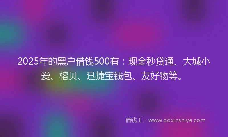 2025年的黑户借钱500有：现金秒贷通、大城小爱、榕贝、迅捷宝钱包、友好物等。