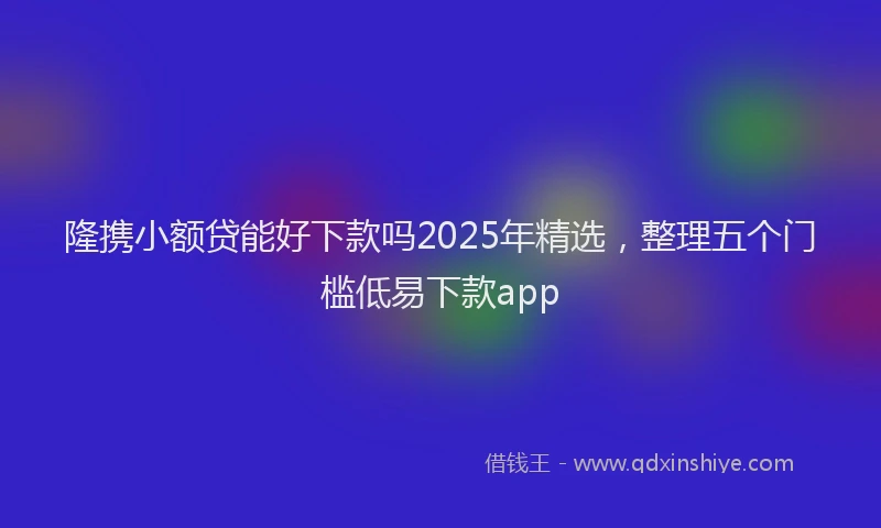 隆携小额贷能好下款吗2025年精选，整理五个门槛低易下款app