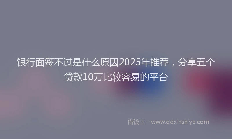 银行面签不过是什么原因2025年推荐，分享五个贷款10万比较容易的平台