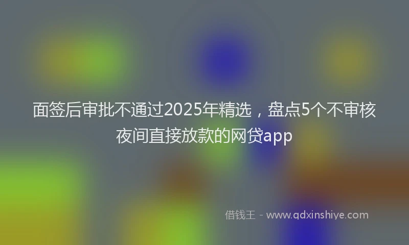 面签后审批不通过2025年精选，盘点5个不审核夜间直接放款的网贷app