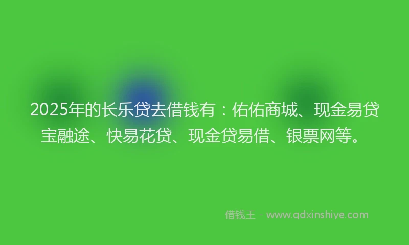 2025年的长乐贷去借钱有：佑佑商城、现金易贷宝融途、快易花贷、现金贷易借、银票网等。