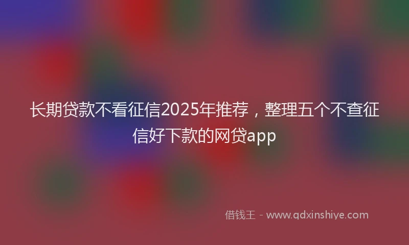 长期贷款不看征信2025年推荐，整理五个不查征信好下款的网贷app