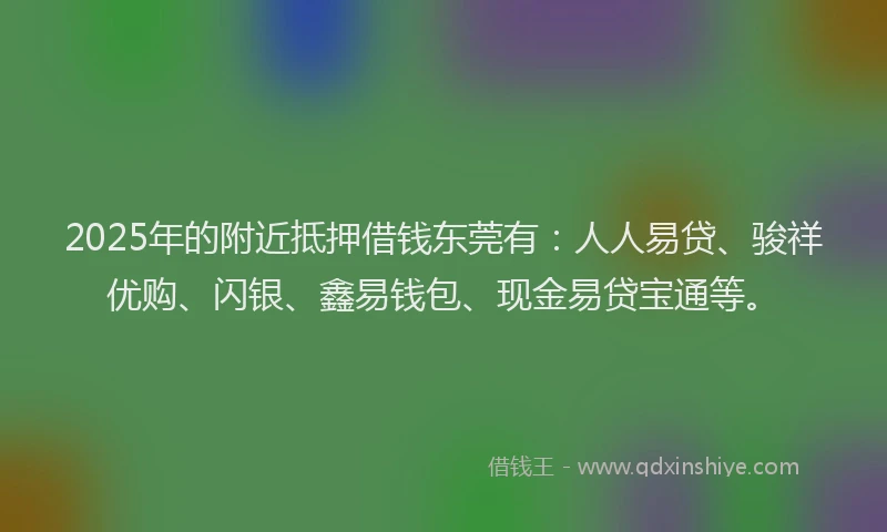 2025年的附近抵押借钱东莞有：人人易贷、骏祥优购、闪银、鑫易钱包、现金易贷宝通等。