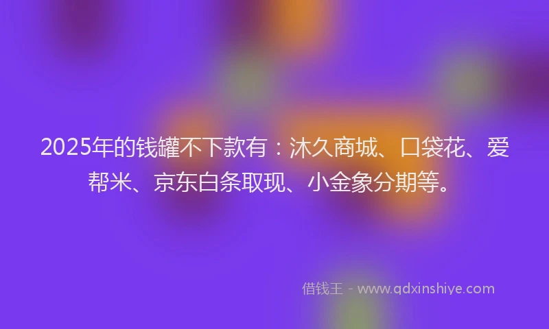 2025年的钱罐不下款有：沐久商城、口袋花、爱帮米、京东白条取现、小金象分期等。