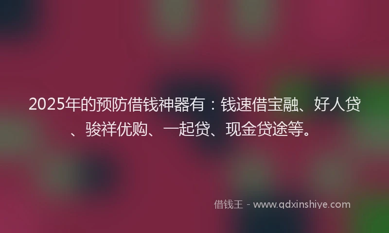 2025年的预防借钱神器有：钱速借宝融、好人贷、骏祥优购、一起贷、现金贷途等。