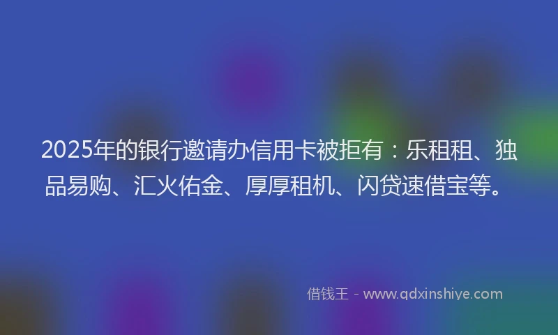 2025年的银行邀请办信用卡被拒有：乐租租、独品易购、汇火佑金、厚厚租机、闪贷速借宝等。