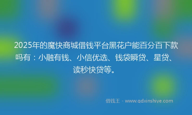 2025年的魔快商城借钱平台黑花户能百分百下款吗有：小融有钱、小信优选、钱袋瞬贷、星贷、读秒快贷等。