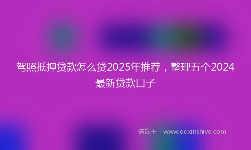 驾照抵押贷款怎么贷2025年推荐，整理五个2024最新贷款口子