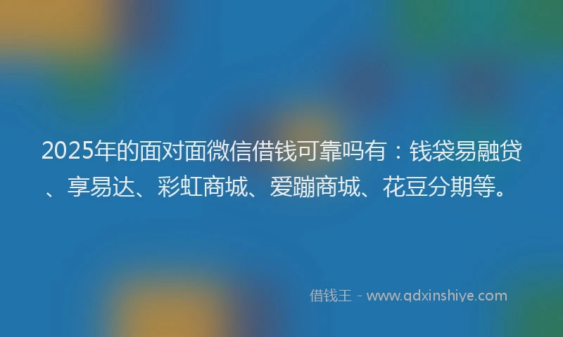 2025年的面对面微信借钱可靠吗有：钱袋易融贷、享易达、彩虹商城、爱蹦商城、花豆分期等。