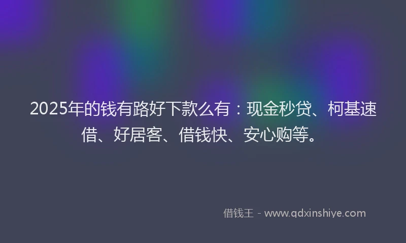 2025年的钱有路好下款么有：现金秒贷、柯基速借、好居客、借钱快、安心购等。