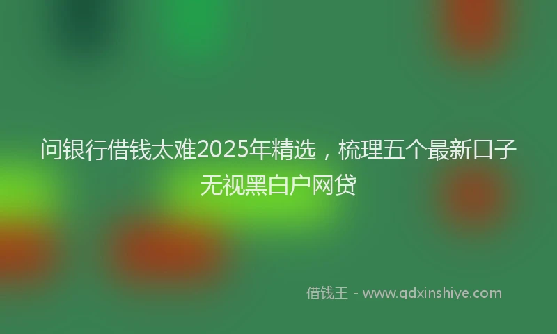 问银行借钱太难2025年精选，梳理五个最新口子无视黑白户网贷