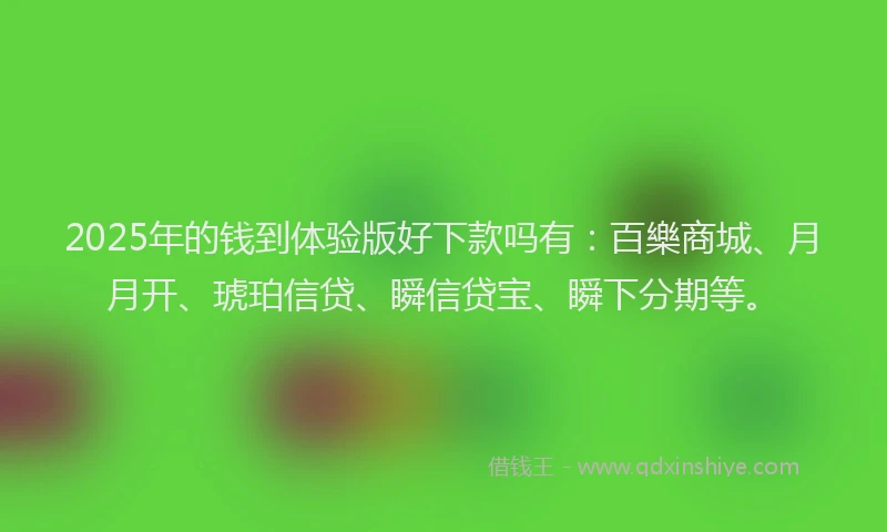 2025年的钱到体验版好下款吗有：百樂商城、月月开、琥珀信贷、瞬信贷宝、瞬下分期等。