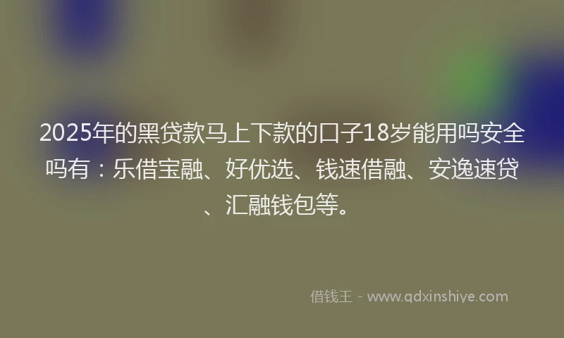 2025年的黑贷款马上下款的口子18岁能用吗安全吗有：乐借宝融、好优选、钱速借融、安逸速贷、汇融钱包等。