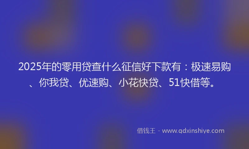 2025年的零用贷查什么征信好下款有：极速易购、你我贷、优速购、小花快贷、51快借等。