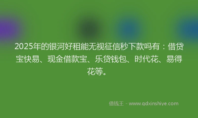 2025年的银河好租能无视征信秒下款吗有：借贷宝快易、现金借款宝、乐贷钱包、时代花、易得花等。
