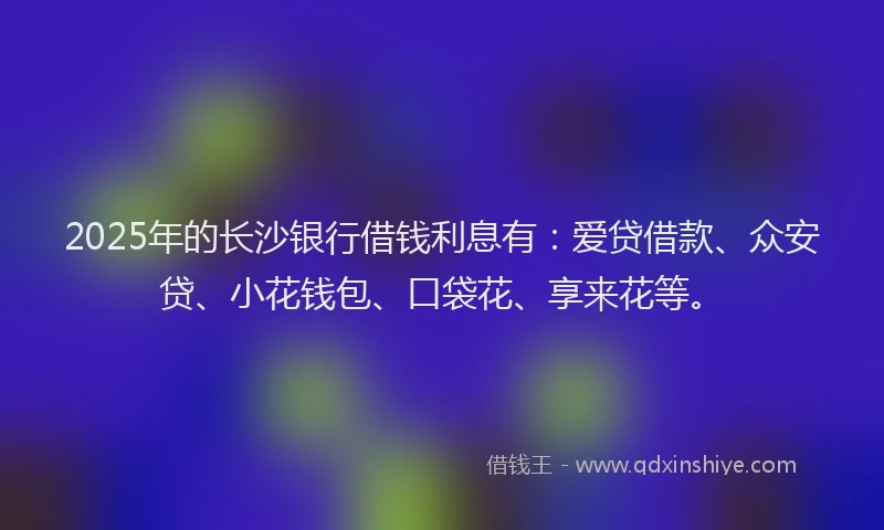 2025年的长沙银行借钱利息有：爱贷借款、众安贷、小花钱包、口袋花、享来花等。