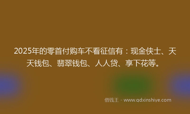 2025年的零首付购车不看征信有：现金侠士、天天钱包、翡翠钱包、人人贷、享下花等。