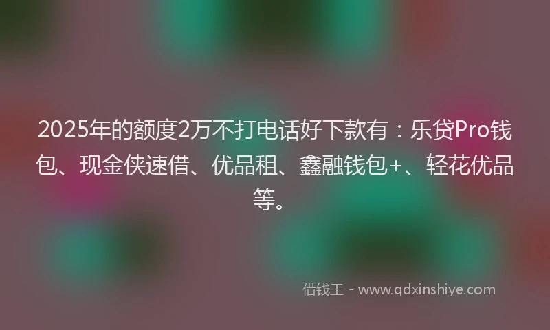 2025年的额度2万不打电话好下款有：乐贷Pro钱包、现金侠速借、优品租、鑫融钱包+、轻花优品等。