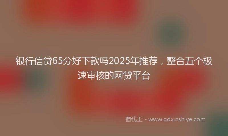 银行信贷65分好下款吗2025年推荐，整合五个极速审核的网贷平台
