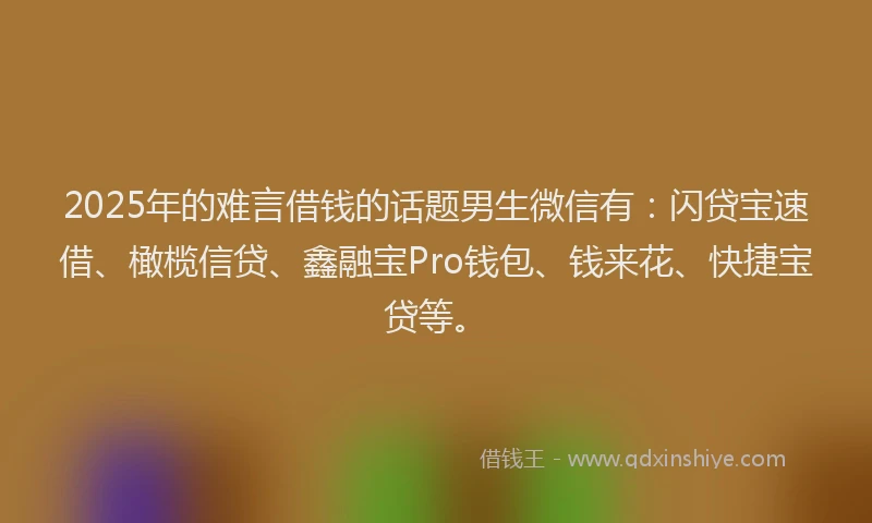 2025年的难言借钱的话题男生微信有：闪贷宝速借、橄榄信贷、鑫融宝Pro钱包、钱来花、快捷宝贷等。