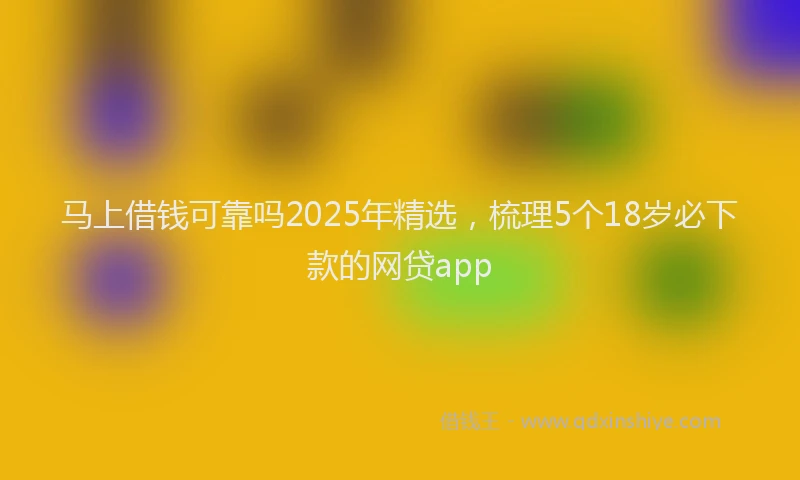 马上借钱可靠吗2025年精选，梳理5个18岁必下款的网贷app