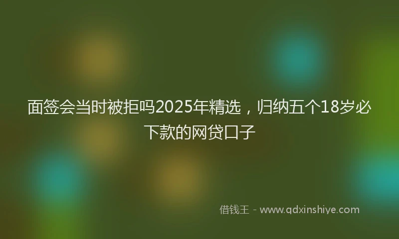 面签会当时被拒吗2025年精选，归纳五个18岁必下款的网贷口子
