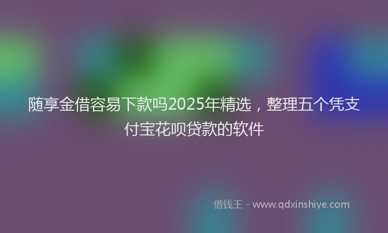 随享金借容易下款吗2025年精选，整理五个凭支付宝花呗贷款的软件