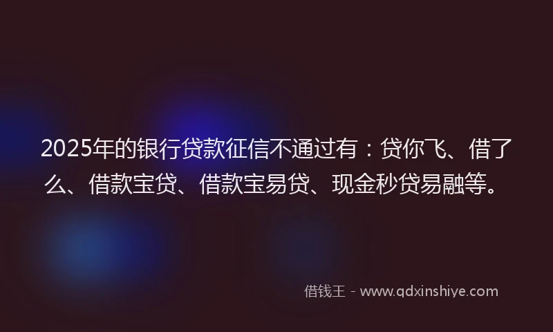 2025年的银行贷款征信不通过有：贷你飞、借了么、借款宝贷、借款宝易贷、现金秒贷易融等。
