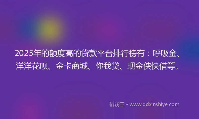2025年的额度高的贷款平台排行榜有：呼吸金、洋洋花呗、金卡商城、你我贷、现金侠快借等。