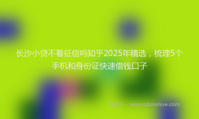 长沙小贷不看征信吗知乎2025年精选，梳理5个手机和身份证快速借钱口子