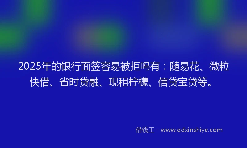 2025年的银行面签容易被拒吗有：随易花、微粒快借、省时贷融、现租柠檬、信贷宝贷等。