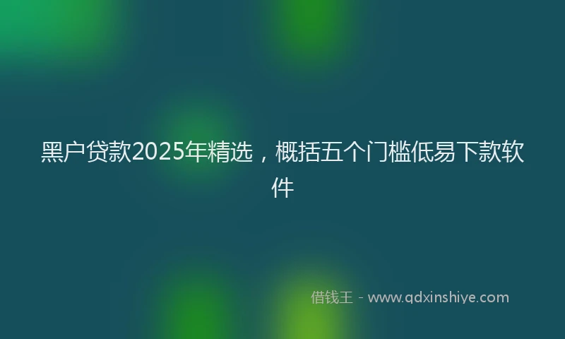 黑户贷款2025年精选，概括五个门槛低易下款软件
