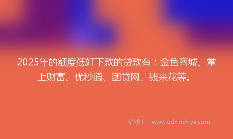 2025年的额度低好下款的贷款有：金鱼商城、掌上财富、优秒通、团贷网、钱来花等。